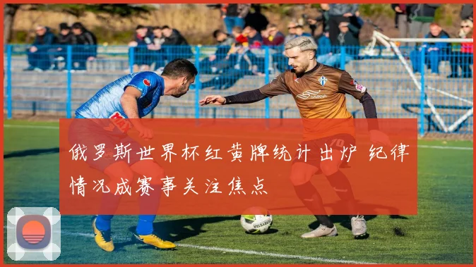 俄罗斯世界杯红黄牌统计出炉 纪律情况成赛事关注焦点