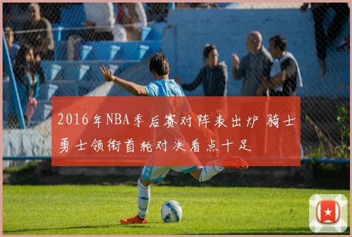 2016年NBA季后赛对阵表出炉 骑士勇士领衔首轮对决看点十足