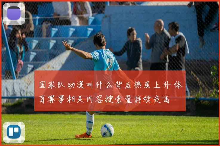 国家队动漫叫什么背后热度上升 体育赛事相关内容搜索量持续走高
