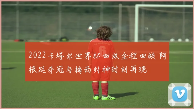 2022卡塔尔世界杯回放全程回顾 阿根廷夺冠与梅西封神时刻再现