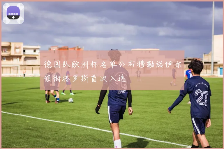 德国队欧洲杯名单公布穆勒诺伊尔领衔格罗斯首次入选