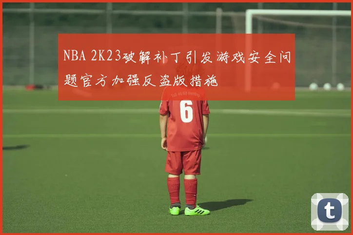 NBA 2K23破解补丁引发游戏安全问题官方加强反盗版措施