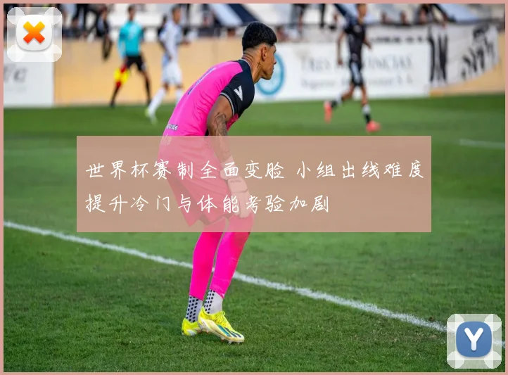 世界杯赛制全面变脸 小组出线难度提升冷门与体能考验加剧