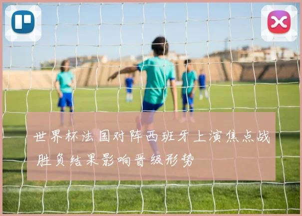 世界杯法国对阵西班牙上演焦点战 胜负结果影响晋级形势