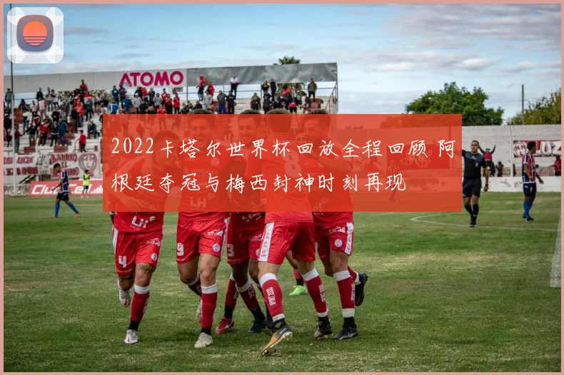 2022卡塔尔世界杯回放全程回顾 阿根廷夺冠与梅西封神时刻再现