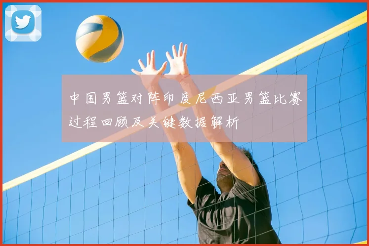 中国男篮对阵印度尼西亚男篮比赛过程回顾及关键数据解析