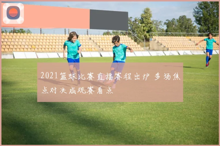 2021篮球比赛直播赛程出炉 多场焦点对决成观赛看点