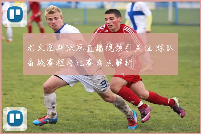尤文图斯欧冠直播视频引关注 球队备战赛程与比赛看点解析