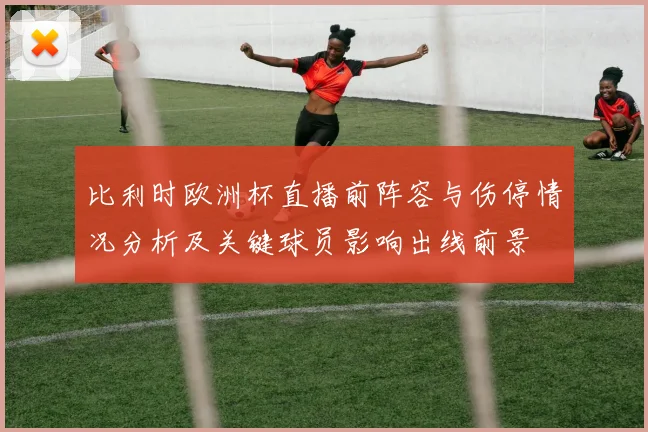 比利时欧洲杯直播前阵容与伤停情况分析及关键球员影响出线前景