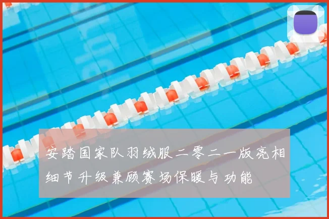 安踏国家队羽绒服二零二一版亮相细节升级兼顾赛场保暖与功能