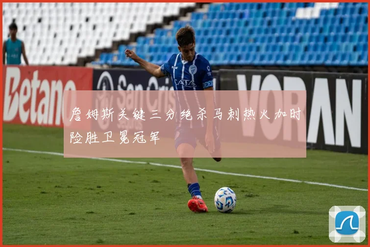 詹姆斯关键三分绝杀马刺热火加时险胜卫冕冠军