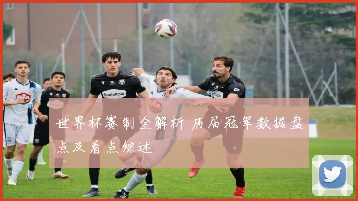 世界杯赛制全解析 历届冠军数据盘点及看点综述