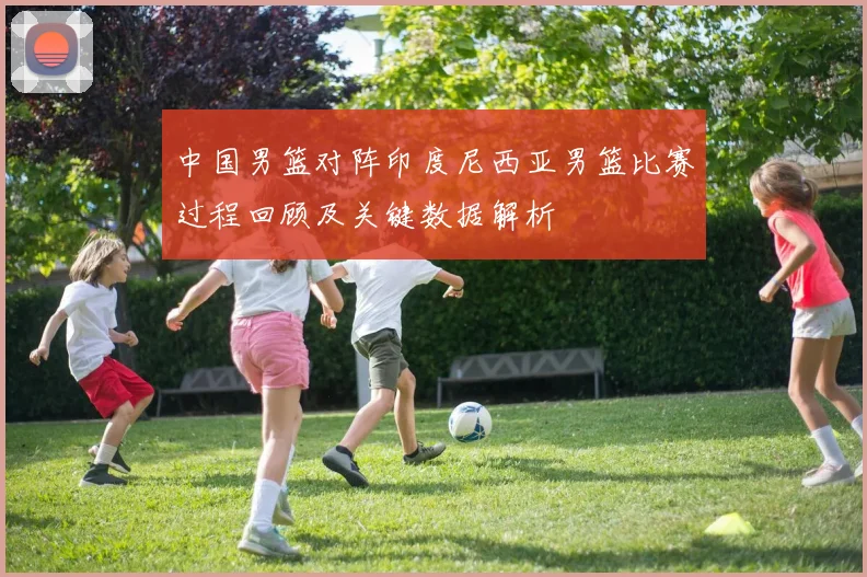 中国男篮对阵印度尼西亚男篮比赛过程回顾及关键数据解析