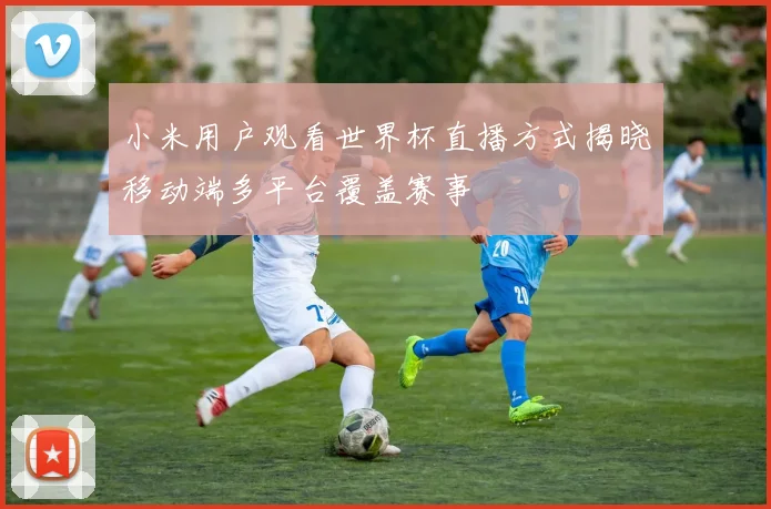 小米用户观看世界杯直播方式揭晓移动端多平台覆盖赛事