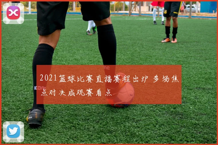 2021篮球比赛直播赛程出炉 多场焦点对决成观赛看点