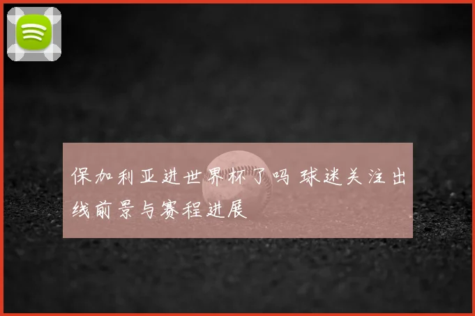 保加利亚进世界杯了吗 球迷关注出线前景与赛程进展