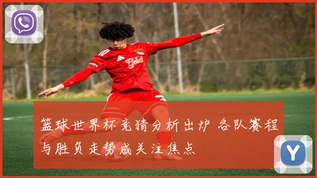 篮球世界杯竞猜分析出炉 各队赛程与胜负走势成关注焦点