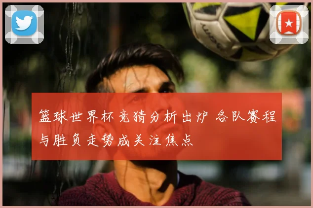 篮球世界杯竞猜分析出炉 各队赛程与胜负走势成关注焦点